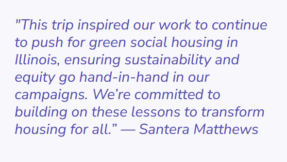 Quote by Santera Matthews. The text says "this trips inspired our work to continue to push for green social housing in Illinois, ensuring sustainability and equity go hand-in-hand in our campaigns. We're committed to building on these lessons to transform housing for all."