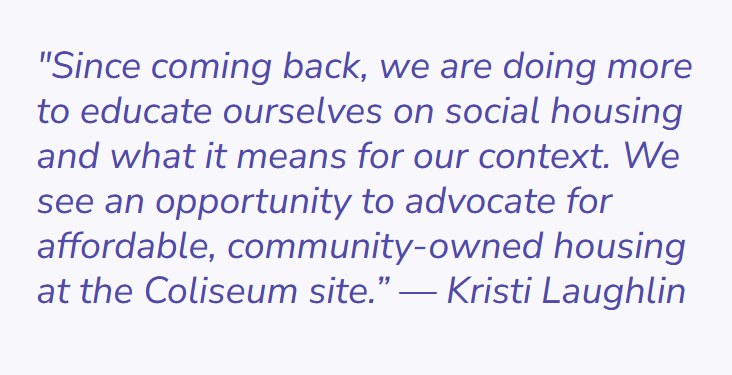 Quote by Kristi Laughlin. The test of the quote says "since coming back, we are doing more to educate ourselves on social housing and what it means for our context. We see an opportunity to advocate for affordable, community-owned housing at the Coliseum site."