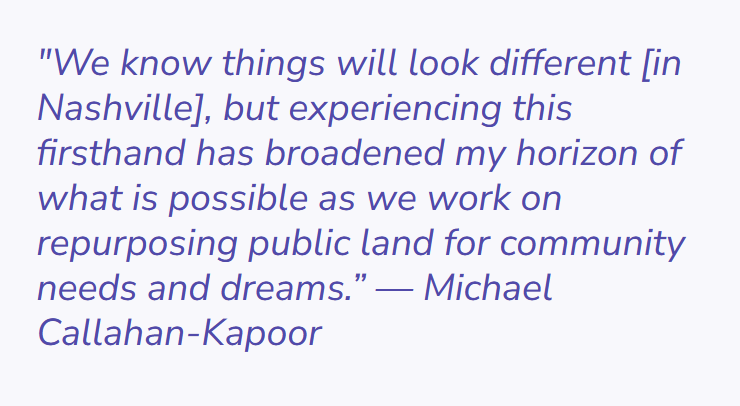 Image of a quote by Michael Callahan-Kapoor. The Quote says "we know things will look different [in Nashville], but experiencing this firsthand has broadened by horizon of what is possible as we work on repurposing public land for community needs and dreams."