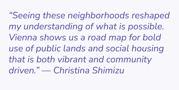 Image of quoted text by Christina Shimizu. The quoted text says "seeing these neighborhoods reshaped my understanding of what is possible. Vienna shows us a road map for bold use of public lands and social housing that is both vibrant and community driven."